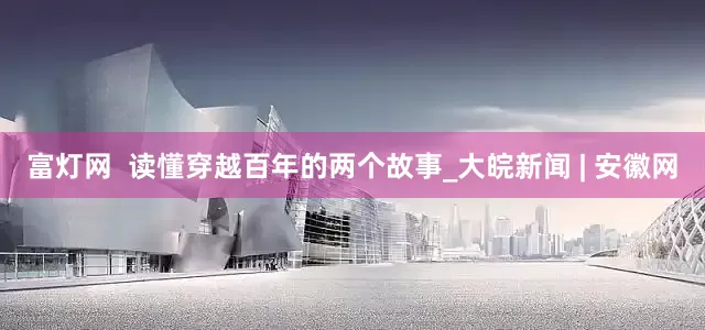 富灯网  读懂穿越百年的两个故事_大皖新闻 | 安徽网