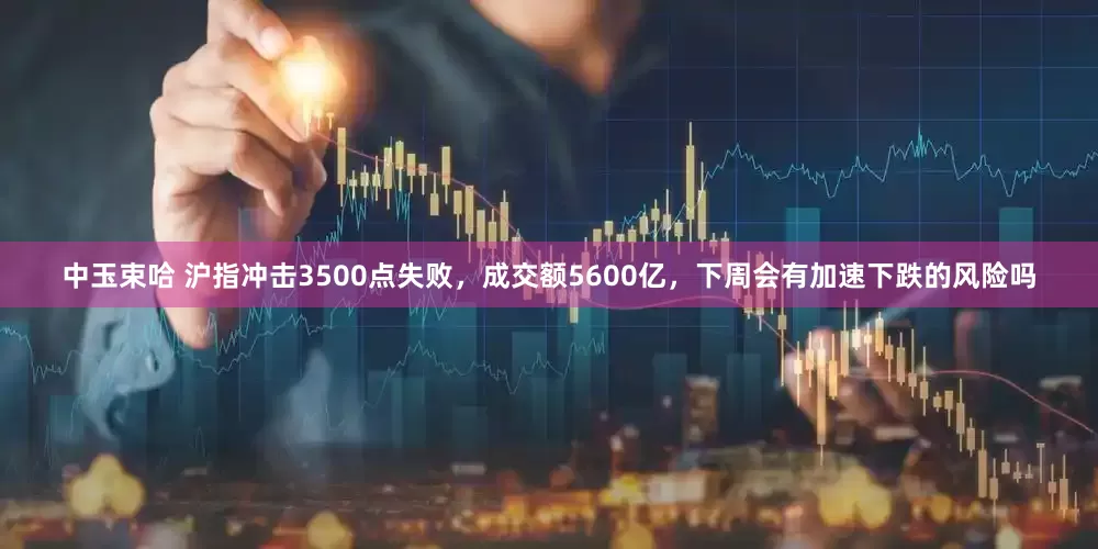 中玉束哈 沪指冲击3500点失败，成交额5600亿，下周会有加速下跌的风险吗