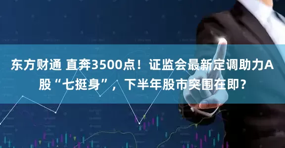 东方财通 直奔3500点！证监会最新定调助力A股“七挺身”，下半年股市突围在即？
