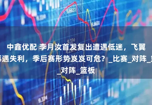 中鑫优配 李月汝首发复出遭遇低迷，飞翼队再遇失利，季后赛形势岌岌可危？_比赛_对阵_篮板