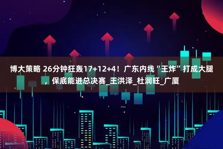 博大策略 26分钟狂轰17+12+4！广东内线“王炸”打成大腿，保底能进总决赛_王洪泽_杜润旺_广厦