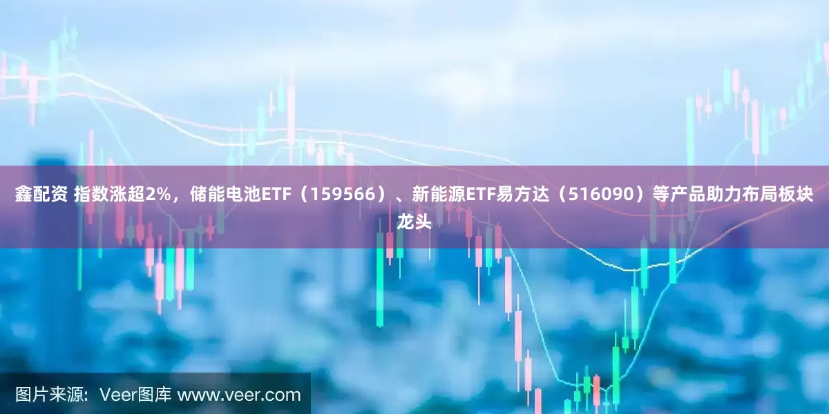 鑫配资 指数涨超2%，储能电池ETF（159566）、新能源ETF易方达（516090）等产品助力布局板块龙头