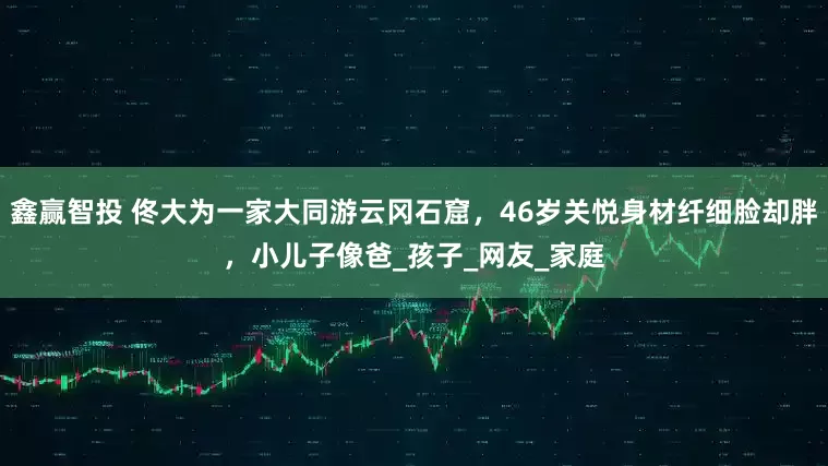 鑫赢智投 佟大为一家大同游云冈石窟，46岁关悦身材纤细脸却胖，小儿子像爸_孩子_网友_家庭