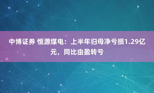 中博证券 恒源煤电：上半年归母净亏损1.29亿元，同比由盈转亏