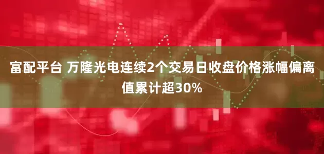 富配平台 万隆光电连续2个交易日收盘价格涨幅偏离值累计超30%