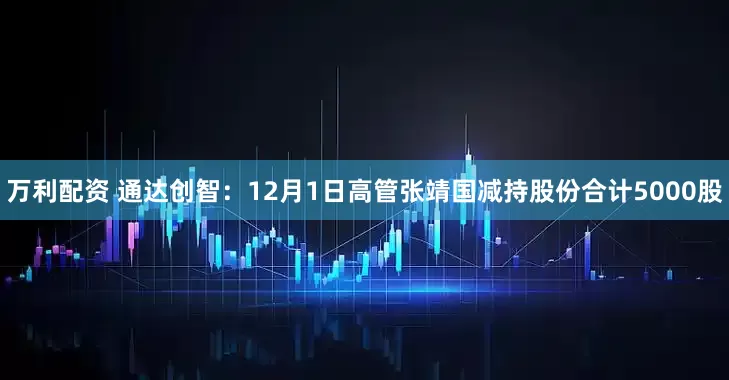 万利配资 通达创智：12月1日高管张靖国减持股份合计5000股